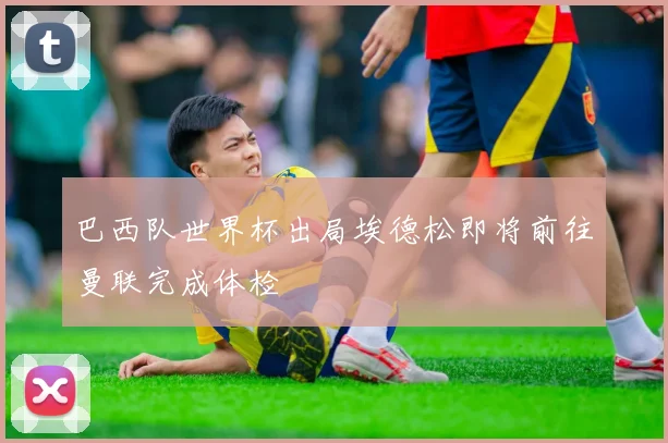巴西队世界杯出局埃德松即将前往曼联完成体检