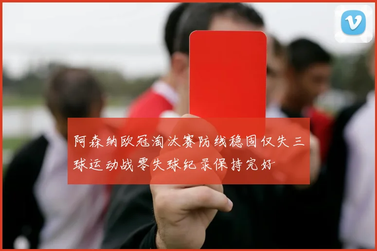 阿森纳欧冠淘汰赛防线稳固仅失三球运动战零失球纪录保持完好