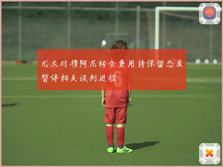 尤文对穆阿尼转会费用持保留态度暂停相关谈判进程
