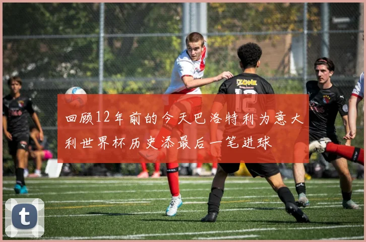 回顾12年前的今天巴洛特利为意大利世界杯历史添最后一笔进球