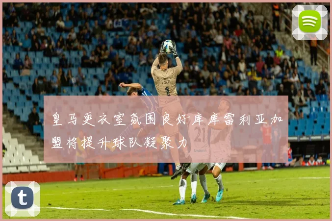 皇马更衣室氛围良好库库雷利亚加盟将提升球队凝聚力