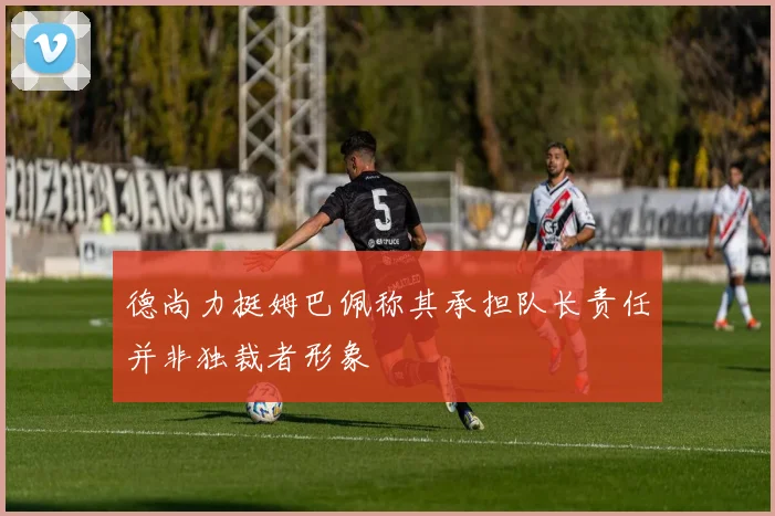 德尚力挺姆巴佩称其承担队长责任并非独裁者形象