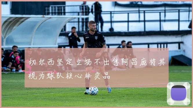 切尔西坚定立场不出售阿昌庞将其视为球队核心非卖品