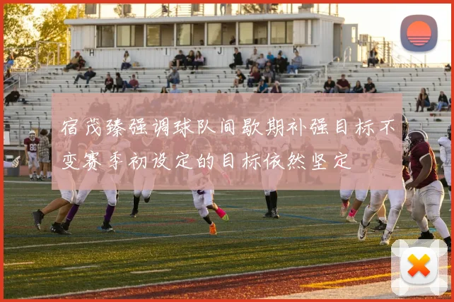宿茂臻强调球队间歇期补强目标不变赛季初设定的目标依然坚定