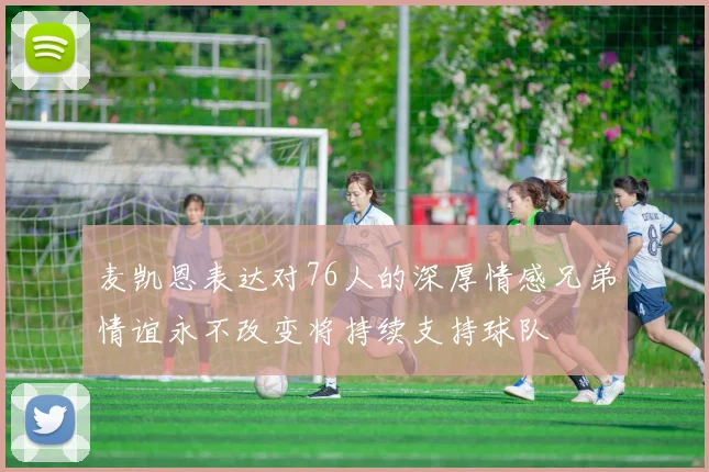 麦凯恩表达对76人的深厚情感兄弟情谊永不改变将持续支持球队