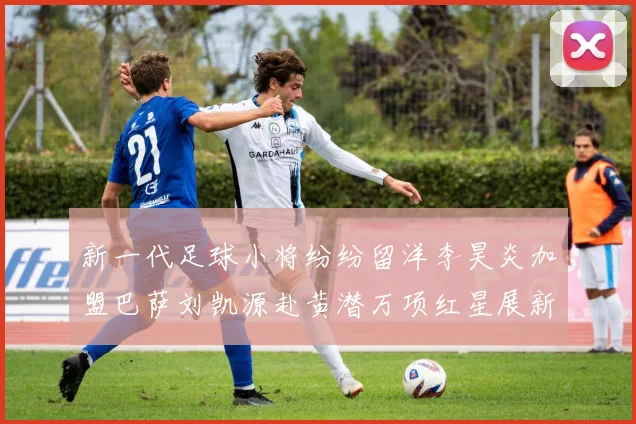 新一代足球小将纷纷留洋李昊炎加盟巴萨刘凯源赴黄潜万项红星展新希望