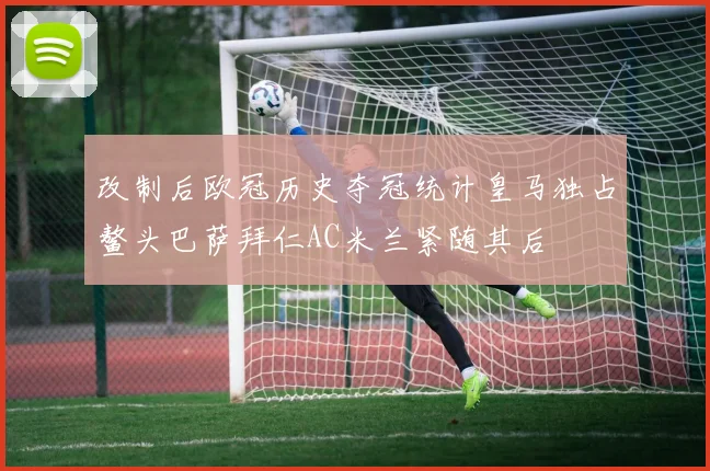 改制后欧冠历史夺冠统计皇马独占鳌头巴萨拜仁AC米兰紧随其后