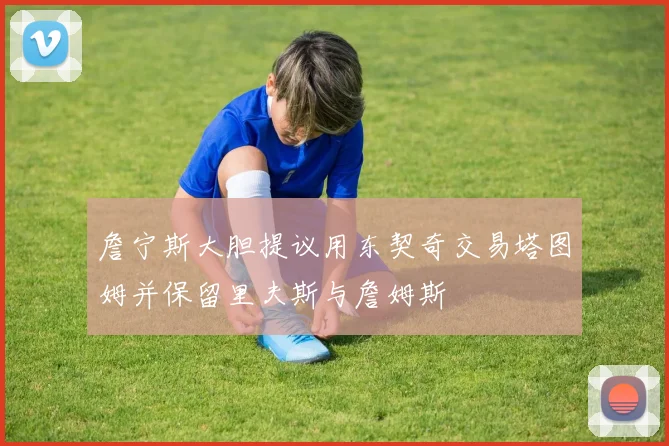 詹宁斯大胆提议用东契奇交易塔图姆并保留里夫斯与詹姆斯