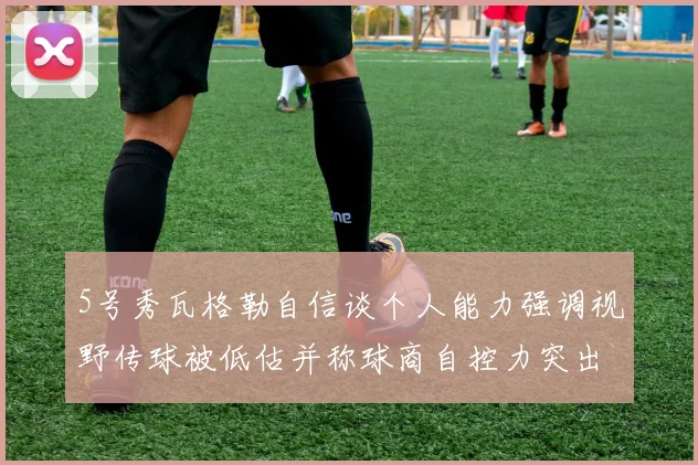 5号秀瓦格勒自信谈个人能力强调视野传球被低估并称球商自控力突出