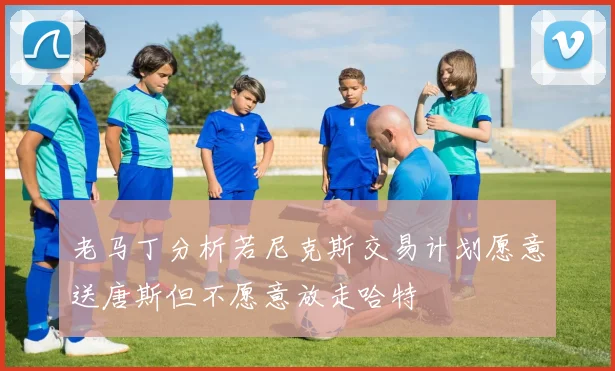 老马丁分析若尼克斯交易计划愿意送唐斯但不愿意放走哈特