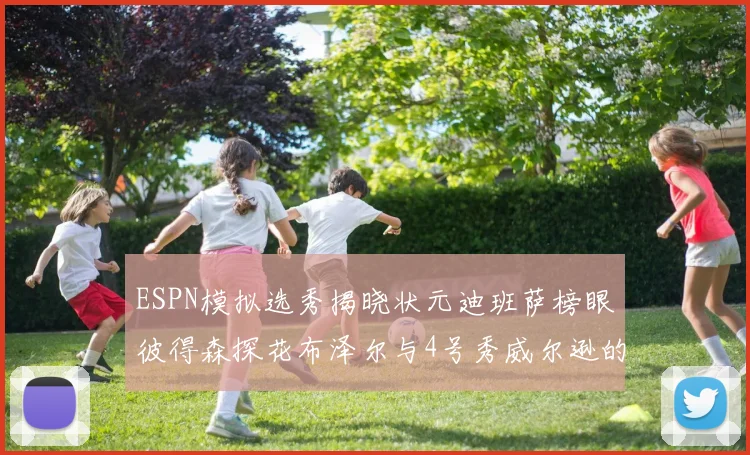 ESPN模拟选秀揭晓状元迪班萨榜眼彼得森探花布泽尔与4号秀威尔逊的精彩表现