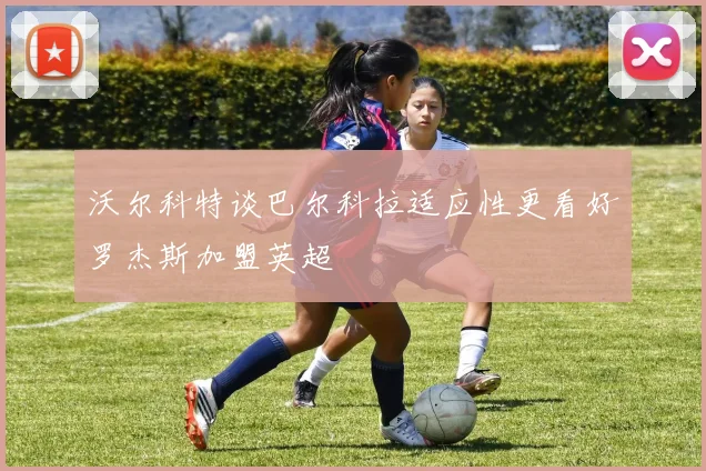 沃尔科特谈巴尔科拉适应性更看好罗杰斯加盟英超