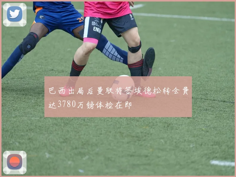 巴西出局后曼联将签埃德松转会费达3780万镑体检在即
