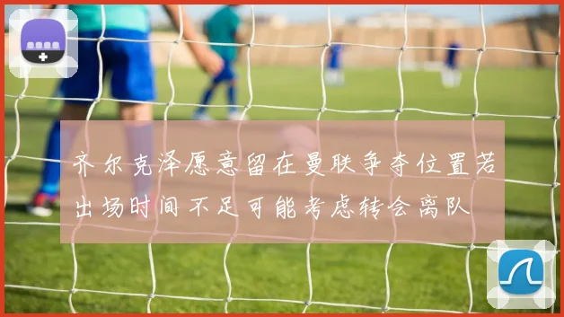 齐尔克泽愿意留在曼联争夺位置若出场时间不足可能考虑转会离队