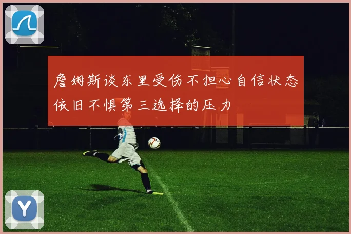 詹姆斯谈东里受伤不担心自信状态依旧不惧第三选择的压力