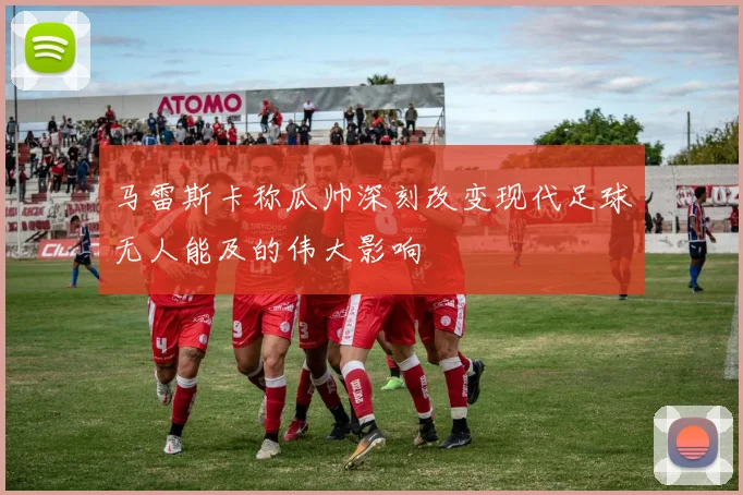 马雷斯卡称瓜帅深刻改变现代足球无人能及的伟大影响