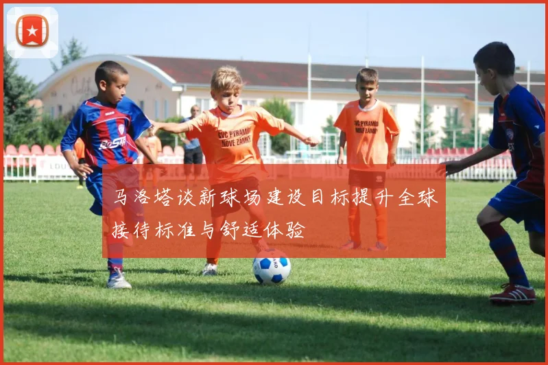 马洛塔谈新球场建设目标提升全球接待标准与舒适体验